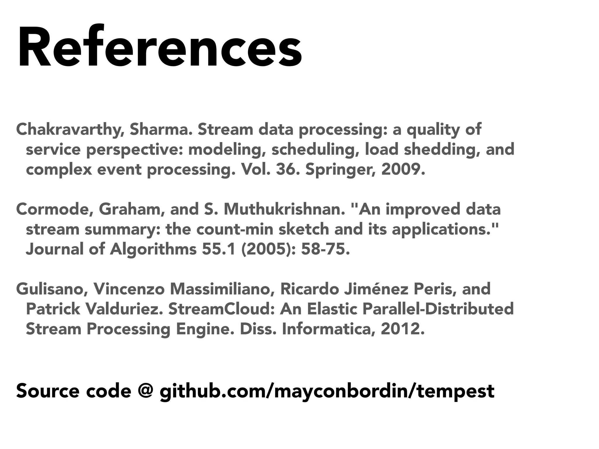 References
Chakravarthy, Sharma. Stream data processing: a quality of
service perspective: modeling, scheduling, load shedding, and
complex event processing. Vol. 36. Springer, 2009.
Cormode, Graham, and S. Muthukrishnan. "An improved data
stream summary: the count-min sketch and its applications."
Journal of Algorithms 55.1 (2005): 58-75.
Gulisano, Vincenzo Massimiliano, Ricardo Jiménez Peris, and
Patrick Valduriez. StreamCloud: An Elastic Parallel-Distributed
Stream Processing Engine. Diss. Informatica, 2012.

Source code @ github.com/mayconbordin/tempest

 