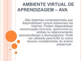 AMBIENTE VIRTUAL DE
APRENDIZAGEM – AVA
São

sistemas computacionais que
disponibilizam cursos acessíveis via
Internet. Podem disponibilizar
comunicação síncrona, assíncrona ou
ambas no relacionamento
aluno/professor e alunos/alunos. Pode
ser utilizado para EAD ou como
recurso complementar do ensino
presencial.

 
