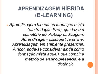 APRENDIZAGEM HÍBRIDA

(B-LEARNING)
 Aprendizagem

híbrida ou formação mista
(em tradução livre), que faz um
somatório de: Autoaprendizagem;
Aprendizagem colaborativa online;
Aprendizagem em ambiente presencial.
A rigor, pode-se considerar ainda como
formação mista aquela que combine
método de ensino presencial e a
distância.

 