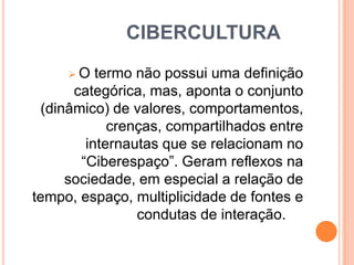 CIBERCULTURA
O

termo não possui uma definição
categórica, mas, aponta o conjunto
(dinâmico) de valores, comportamentos,
crenças, compartilhados entre
internautas que se relacionam no
“Ciberespaço”. Geram reflexos na
sociedade, em especial a relação de
tempo, espaço, multiplicidade de fontes e
condutas de interação.

 