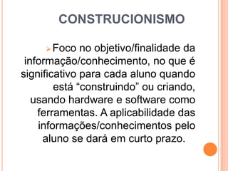 CONSTRUCIONISMO
 Foco

no objetivo/finalidade da
informação/conhecimento, no que é
significativo para cada aluno quando
está “construindo” ou criando,
usando hardware e software como
ferramentas. A aplicabilidade das
informações/conhecimentos pelo
aluno se dará em curto prazo.

 