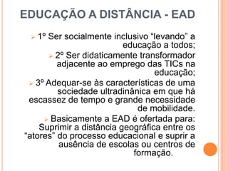 EDUCAÇÃO A DISTÂNCIA - EAD
1º Ser socialmente inclusivo “levando” a
educação a todos;
 2º Ser didaticamente transformador
adjacente ao emprego das TICs na
educação;
 3º Adequar-se às características de uma
sociedade ultradinânica em que há
escassez de tempo e grande necessidade
de mobilidade.
 Basicamente a EAD é ofertada para:
Suprimir a distância geográfica entre os
“atores” do processo educacional e suprir a
ausência de escolas ou centros de
formação.


 