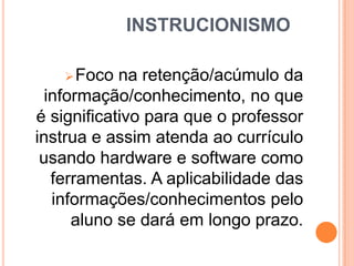 INSTRUCIONISMO
 Foco

na retenção/acúmulo da
informação/conhecimento, no que
é significativo para que o professor
instrua e assim atenda ao currículo
usando hardware e software como
ferramentas. A aplicabilidade das
informações/conhecimentos pelo
aluno se dará em longo prazo.

 