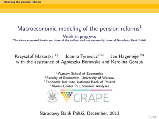 Modeling the pension reforms

1

Macroeconomic modeling of the pension reforms

Work in progress

The views expressed herein are those of the authors and not necessarily those of Narodowy Bank Polski

Krzysztof Makarski 12 Joanna Tyrowicz234 Jan Hagemejer23
with the assistance of Agnieszka Borowska and Karolina Goraus
1 Warsaw
2 Faculty

School of Economics

of Economics, University of Warsaw

3 Economic
4 Rimini

Institute, National Bank of Poland
Center for Economic Analyses

Narodowy Bank Polski, December, 2013

1 / 55

 