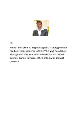 Hi,
This is Sithurajkumar, a typical Digital Marketing guy with
hand on years experience in SEO, PPC, SMM, Reputation
Management. I’ve handled many websites and helped
business owners to increase their online sales and web
presence.

 