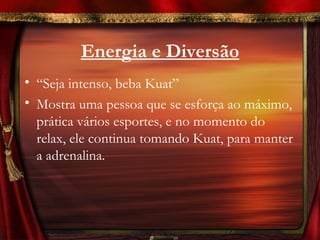 Energia e Diversão
• “Seja intenso, beba Kuat”
• Mostra uma pessoa que se esforça ao máximo,
  prática vários esportes, e no momento do
  relax, ele continua tomando Kuat, para manter
  a adrenalina.
 