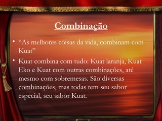 Combinação
• “As melhores coisas da vida, combinam com
  Kuat”
• Kuat combina com tudo: Kuat laranja, Kuat
  Eko e Kuat com outras combinações, até
  mesmo com sobremesas. São diversas
  combinações, mas todas tem seu sabor
  especial, seu sabor Kuat.
 