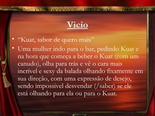 Vicio
• “Kuat, sabor de quero mais”
• Uma mulher indo para o bar, pedindo Kuat e
  na hora que começa a beber o Kuat (com um
  canudo), olha para trás e vê o cara mais
  incrível e sexy da balada olhando fixamente em
  sua direção, com uma expressão de desejo,
  sendo impossivel desvendar (/saber) se ele
  está olhando para ela ou para o Kuat.
 