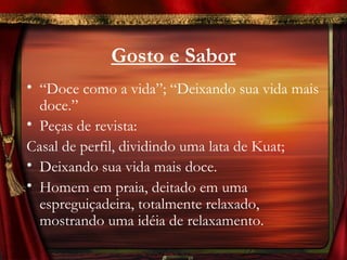 Gosto e Sabor
• “Doce como a vida”; “Deixando sua vida mais
  doce.”
• Peças de revista:
Casal de perfil, dividindo uma lata de Kuat;
• Deixando sua vida mais doce.
• Homem em praia, deitado em uma
  espreguiçadeira, totalmente relaxado,
  mostrando uma idéia de relaxamento.
 