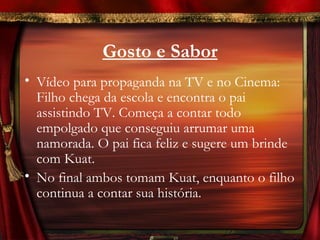 Gosto e Sabor
• Vídeo para propaganda na TV e no Cinema:
  Filho chega da escola e encontra o pai
  assistindo TV. Começa a contar todo
  empolgado que conseguiu arrumar uma
  namorada. O pai fica feliz e sugere um brinde
  com Kuat.
• No final ambos tomam Kuat, enquanto o filho
  continua a contar sua história.
 