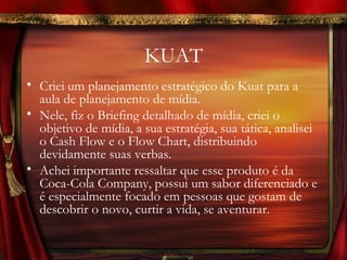 KUAT
• Criei um planejamento estratégico do Kuat para a
  aula de planejamento de mídia.
• Nele, fiz o Briefing detalhado de mídia, criei o
  objetivo de mídia, a sua estratégia, sua tática, analisei
  o Cash Flow e o Flow Chart, distribuindo
  devidamente suas verbas.
• Achei importante ressaltar que esse produto é da
  Coca-Cola Company, possui um sabor diferenciado e
  é especialmente focado em pessoas que gostam de
  descobrir o novo, curtir a vida, se aventurar.
 