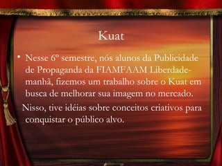Kuat
• Nesse 6º semestre, nós alunos da Publicidade
  de Propaganda da FIAMFAAM Liberdade-
  manhã, fizemos um trabalho sobre o Kuat em
  busca de melhorar sua imagem no mercado.
 Nisso, tive idéias sobre conceitos criativos para
  conquistar o público alvo.
 