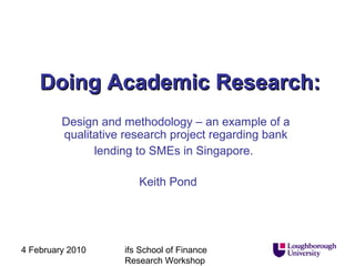 Doing Academic Research:
Design and methodology – an example of a
qualitative research project regarding bank
lending to SMEs in Singapore.
Keith Pond

4 February 2010

ifs School of Finance
Research Workshop

 