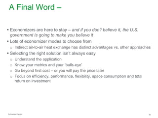 A Final Word –
 Economizers are here to stay – and if you don’t believe it, the U.S.
government is going to make you believe it
 Lots of economizer modes to choose from
o Indirect air-to-air heat exchange has distinct advantages vs. other approaches

 Selecting the right solution isn’t always easy
o
o
o
o

Understand the application
Know your metrics and your ‘bulls-eye’
Go beyond first cost – or you will pay the price later
Focus on efficiency, performance, flexibility, space consumption and total
return on investment

Schneider Electric

36

 