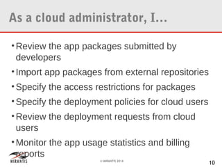 As a cloud administrator, I…
• Review the app packages submitted by
developers
• Import app packages from external repositories
• Specify the access restrictions for packages
• Specify the deployment policies for cloud users
• Review the deployment requests from cloud
users
• Monitor the app usage statistics and billing
reports
© MIRANTIS 2014

10

 