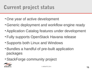 Current project status
• One year of active development
• Generic deployment and workflow engine ready
• Application Catalog features under development
• Fully supports OpenStack Havana release
• Supports both Linux and Windows
• Bundles a handful of pre-built application
packages
• StackForge community project
© MIRANTIS 2014

16

 