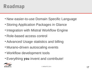 Roadmap
• New easier-to-use Domain Specific Language
• Storing Application Packages in Glance
• Integration with Mistral Workflow Engine
• Role-based access control
• Advanced Usage statistics and billing
• Murano-driven autoscaling events
• Workflow development tools
• Everything you invent and contribute!
© MIRANTIS 2014

17

 
