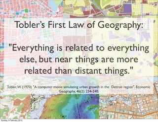 Tobler’s First Law of Geography:
"Everything is related to everything
else, but near things are more
related than distant things."
Tobler, W. (1970) "A computer movie simulating urban growth in the Detroit region". Economic
Geography, 46(2): 234-240.

Sunday, 9 February 2014

 