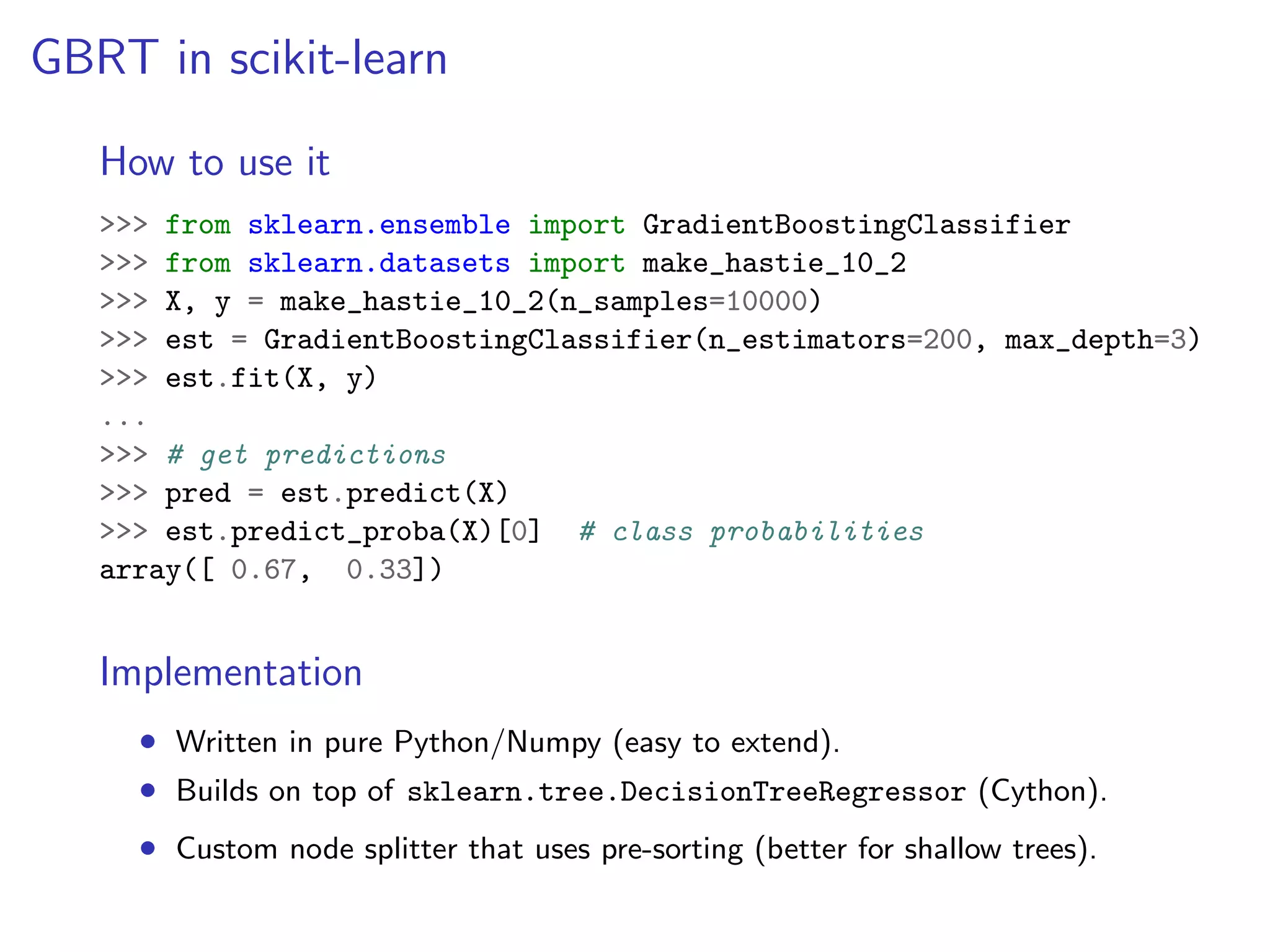 GBRT in scikit-learn
How to use it
>>> from sklearn.ensemble import GradientBoostingClassifier
>>> from sklearn.datasets import make_hastie_10_2
>>> X, y = make_hastie_10_2(n_samples=10000)
>>> est = GradientBoostingClassifier(n_estimators=200, max_depth=3)
>>> est.fit(X, y)
...
>>> # get predictions
>>> pred = est.predict(X)
>>> est.predict_proba(X)[0] # class probabilities
array([ 0.67, 0.33])

Implementation
• Written in pure Python/Numpy (easy to extend).
• Builds on top of sklearn.tree.DecisionTreeRegressor (Cython).
• Custom node splitter that uses pre-sorting (better for shallow trees).

 