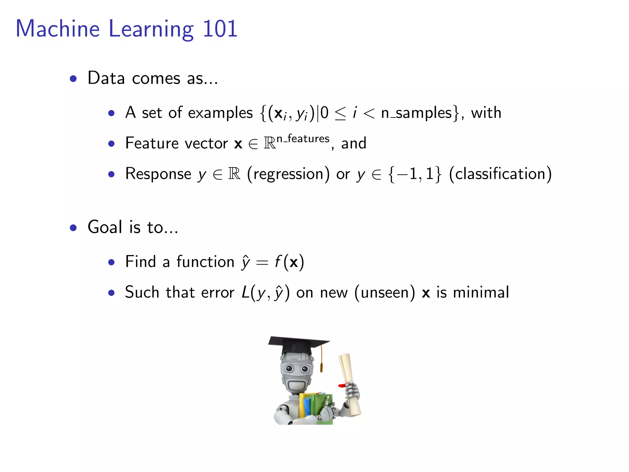 Machine Learning 101
• Data comes as...
• A set of examples {(xi , yi )|0 ≤ i < n samples}, with
• Feature vector x ∈ Rn features , and
• Response y ∈ R (regression) or y ∈ {−1, 1} (classiﬁcation)

• Goal is to...
• Find a function y = f (x)
ˆ
• Such that error L(y , y ) on new (unseen) x is minimal
ˆ

 