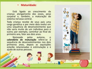 • Maturidade:
Está ligada ao crescimento da
criança: alongamento dos ossos, peso
corporal e, também, a maturação do
sistema nervoso central.
Toda criança recebe de seus pais uma
carga genética e por meio dela evolui em
uma sequência de desenvolvimento que
não varia muito de um indivíduo para o
outro; por exemplo, caminhar ao final do
primeiro ano, falar aos dois anos.
Nomeado
pelas
autoras,
o
calendário de maturação refere-se à
sequência de desenvolvimentos nos dois
primeiros anos, depois as aquisições
estarão relacionadas à estimulação e à
ajuda de outras pessoas.

 