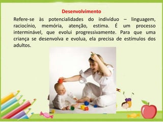 Desenvolvimento
Refere-se às potencialidades do indivíduo – linguagem,
raciocínio, memória, atenção, estima. É um processo
interminável, que evolui progressivamente. Para que uma
criança se desenvolva e evolua, ela precisa de estímulos dos
adultos.

 