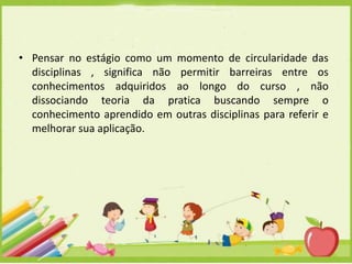 • Pensar no estágio como um momento de circularidade das
disciplinas , significa não permitir barreiras entre os
conhecimentos adquiridos ao longo do curso , não
dissociando teoria da pratica buscando sempre o
conhecimento aprendido em outras disciplinas para referir e
melhorar sua aplicação.

 