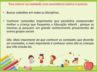 Para intervir na realidade com consistência teórica é preciso:
• Buscar subsídios em todas as disciplinas.
• Conhecer conteúdos importantes que possibilita compreender
melhor a criança que frequenta a Educação infantil , porque as
mesmas já possuem um grande conhecimento provenientes de
outros grupos sociais

Obs. Mais importante do que conhecer os conteúdos que deverão
ser ensinados, o mais importante é conhecer como são as crianças
que irão estuda-las.

 
