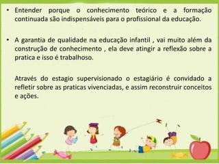 • Entender porque o conhecimento teórico e a formação
continuada são indispensáveis para o profissional da educação.
• A garantia de qualidade na educação infantil , vai muito além da
construção de conhecimento , ela deve atingir a reflexão sobre a
pratica e isso é trabalhoso.
Através do estagio supervisionado o estagiário é convidado a
refletir sobre as praticas vivenciadas, e assim reconstruir conceitos
e ações.

 