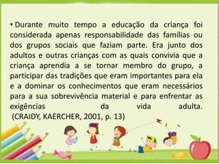 • Durante muito tempo a educação da criança foi
considerada apenas responsabilidade das famílias ou
dos grupos sociais que faziam parte. Era junto dos
adultos e outras crianças com as quais convivia que a
criança aprendia a se tornar membro do grupo, a
participar das tradições que eram importantes para ela
e a dominar os conhecimentos que eram necessários
para a sua sobrevivência material e para enfrentar as
exigências
da
vida
adulta.
(CRAIDY, KAERCHER, 2001, p. 13)

 