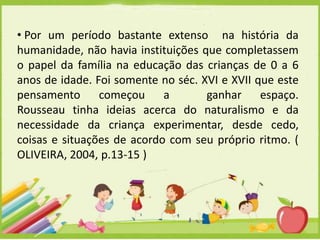 • Por um período bastante extenso na história da
humanidade, não havia instituições que completassem
o papel da família na educação das crianças de 0 a 6
anos de idade. Foi somente no séc. XVI e XVII que este
pensamento começou a
ganhar espaço.
Rousseau tinha ideias acerca do naturalismo e da
necessidade da criança experimentar, desde cedo,
coisas e situações de acordo com seu próprio ritmo. (
OLIVEIRA, 2004, p.13-15 )

 