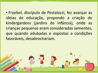 • Froebel, discípulo de Pestalozzi, fez avançar as
ideias de educação, propondo a criação de
kindergardens (jardins de infância), onde as
crianças pequenas eram consideradas sementes,
que quando adubadas e expostas a condições
favoráveis, desabrochariam.

 