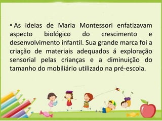 • As ideias de Maria Montessori enfatizavam
aspecto
biológico
do
crescimento
e
desenvolvimento infantil. Sua grande marca foi a
criação de materiais adequados á exploração
sensorial pelas crianças e a diminuição do
tamanho do mobiliário utilizado na pré-escola.

 