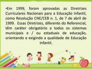 •Em 1999, foram aprovadas as Diretrizes
Curriculares Nacionais para a Educação Infantil,
como Resolução CNE/CEB n. 1, de 7 de abril de
1999. Essas Diretrizes, diferente do Referencial,
têm caráter obrigatório a todos os sistemas
municipais e / ou estaduais de educação,
orientando e exigindo a qualidade de Educação
Infantil.

 