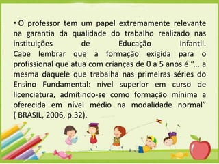 • O professor tem um papel extremamente relevante
na garantia da qualidade do trabalho realizado nas
instituições
de
Educação
Infantil.
Cabe lembrar que a formação exigida para o
profissional que atua com crianças de 0 a 5 anos é “... a
mesma daquele que trabalha nas primeiras séries do
Ensino Fundamental: nível superior em curso de
licenciatura, admitindo-se como formação mínima a
oferecida em nível médio na modalidade normal”
( BRASIL, 2006, p.32).

 