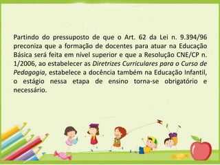 Partindo do pressuposto de que o Art. 62 da Lei n. 9.394/96
preconiza que a formação de docentes para atuar na Educação
Básica será feita em nível superior e que a Resolução CNE/CP n.
1/2006, ao estabelecer as Diretrizes Curriculares para o Curso de
Pedagogia, estabelece a docência também na Educação Infantil,
o estágio nessa etapa de ensino torna-se obrigatório e
necessário.

 