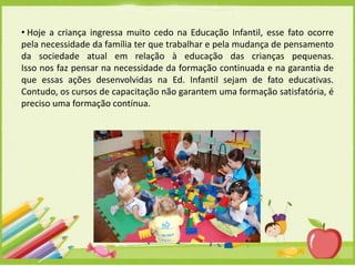 • Hoje a criança ingressa muito cedo na Educação Infantil, esse fato ocorre
pela necessidade da família ter que trabalhar e pela mudança de pensamento
da sociedade atual em relação à educação das crianças pequenas.
Isso nos faz pensar na necessidade da formação continuada e na garantia de
que essas ações desenvolvidas na Ed. Infantil sejam de fato educativas.
Contudo, os cursos de capacitação não garantem uma formação satisfatória, é
preciso uma formação contínua.

 