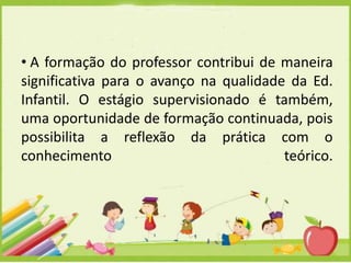 • A formação do professor contribui de maneira
significativa para o avanço na qualidade da Ed.
Infantil. O estágio supervisionado é também,
uma oportunidade de formação continuada, pois
possibilita a reflexão da prática com o
conhecimento
teórico.

 
