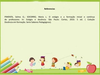 Referencias

PIMENTA, Selma G.; SOCORRO, Maria L. O estágio e a formação inicial e contínua
de professores. In: Estágio e docência. São Paulo: Cortez, 2010. 5 ed. ( Coleção
Docência em formação. Serie Saberes Pedagógicos).

 