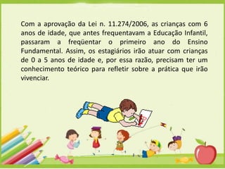 Com a aprovação da Lei n. 11.274/2006, as crianças com 6
anos de idade, que antes frequentavam a Educação Infantil,
passaram a freqüentar o primeiro ano do Ensino
Fundamental. Assim, os estagiários irão atuar com crianças
de 0 a 5 anos de idade e, por essa razão, precisam ter um
conhecimento teórico para refletir sobre a prática que irão
vivenciar.

 