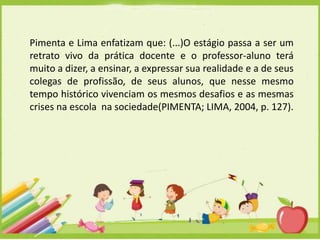 Pimenta e Lima enfatizam que: (...)O estágio passa a ser um
retrato vivo da prática docente e o professor-aluno terá
muito a dizer, a ensinar, a expressar sua realidade e a de seus
colegas de profissão, de seus alunos, que nesse mesmo
tempo histórico vivenciam os mesmos desafios e as mesmas
crises na escola na sociedade(PIMENTA; LIMA, 2004, p. 127).

 