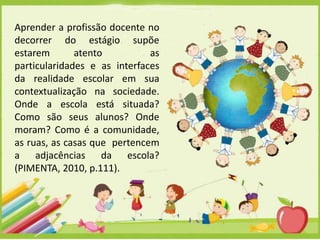 Aprender a profissão docente no
decorrer do estágio supõe
estarem
atento
as
particularidades e as interfaces
da realidade escolar em sua
contextualização na sociedade.
Onde a escola está situada?
Como são seus alunos? Onde
moram? Como é a comunidade,
as ruas, as casas que pertencem
a adjacências da escola?
(PIMENTA, 2010, p.111).

 