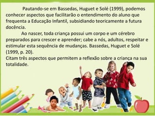 Pautando-se em Bassedas, Huguet e Solé (1999), podemos
conhecer aspectos que facilitarão o entendimento do aluno que
frequenta a Educação Infantil, subsidiando teoricamente a futura
docência.
Ao nascer, toda criança possui um corpo e um cérebro
preparados para crescer e aprender; cabe a nós, adultos, respeitar e
estimular esta sequência de mudanças. Bassedas, Huguet e Solé
(1999, p. 20).
Citam três aspectos que permitem a reflexão sobre a criança na sua
totalidade.

 