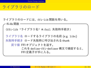 Racket Foreign Interface

ライブラリのロード
ライブラリのロードには、ffi-lib 関数を用いる。

ﬃ-lib 関数



(ffi-lib ライブラリ名 #:fail 失敗時手続き)
ライブラリ名 ロードするライブラリの名前 (e.g. libc)
失敗時手続き ロード失敗時に呼び出される thunk



戻り値 FFI オブジェクトを返す。
これを define-ffi-definer 構文で捕捉すると、
FFI 定義子が手に入る。

K. Hishinuma

すべてを Racket に取り込もう！



13 / 35

 