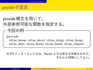 Package Management

provide の宣言
provide 構文を用いて、
外部参照可能な関数を指定する。

今回の例
(provide
cblas_dswap cblas_dscal cblas_dcopy cblas_daxpy
cblas_ddot cblas_dnrm2 cblas_dasum cblas_idamax)







※ FFI インターフェイスは、Racket 上では単なる手続きなので、
それらと同様にしてよい。

K. Hishinuma

すべてを Racket に取り込もう！

22 / 35

 