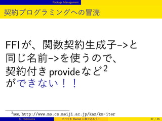 Package Management

契約プログラミングへの冒涜

FFI が、関数契約生成子-と
同じ名前-を使うので、
契約付き provide など 2
ができない！！
2

see, http://www.mo.cs.meiji.ac.jp/kaz/km-iter
K. Hishinuma

すべてを Racket に取り込もう！

27 / 35

 