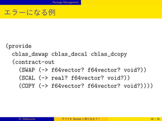 Package Management

エラーになる例

(provide
cblas_dswap cblas_dscal cblas_dcopy
(contract-out
(SWAP (- f64vector? f64vector? void?))
(SCAL (- real? f64vector? void?))
(COPY (- f64vector? f64vector? void?))))

K. Hishinuma

すべてを Racket に取り込もう！

28 / 35

 