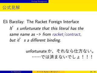 Package Management

公式見解

Eli Barzilay: The Racket Foreign Interface
It’s unfortunate that this literal has the
same name as - from racket/contract,
but it’s a diﬀerent binding.
unfortunate か、それなら仕方ない。
……では済まないでしょ！！！

K. Hishinuma

すべてを Racket に取り込もう！

29 / 35

 