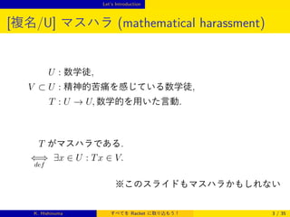 Let’s Introduction

[複名/U] マスハラ (mathematical harassment)

U : 数学徒,
V ⊂ U : 精神的苦痛を感じている数学徒,
T : U → U, 数学的を用いた言動.

T がマスハラである.
⇐⇒ ∃x ∈ U : T x ∈ V.
def

※このスライドもマスハラかもしれない

K. Hishinuma

すべてを Racket に取り込もう！

3 / 35

 