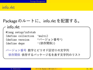 Package Management

info.rkt
Package のルートに、info.rkt を配置する。

info.rkt



#lang setup/infotab
(define collection ’multi)
(define version
バージョン番号)
(define deps
’(依存関係))
バージョン番号 数字とピリオド区切りの文字列
依存関係 依存するパッケージ名を表す文字列のリスト




K. Hishinuma

すべてを Racket に取り込もう！

31 / 35

 